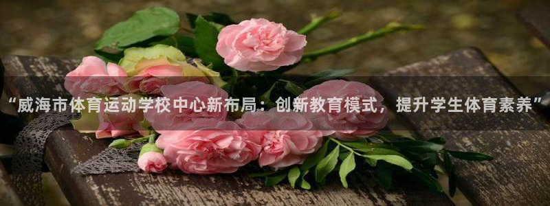 中欧体育kok：“威海市体育运动学校中心新布局：创新教育模式，提升学生体育素养”